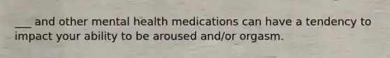 ___ and other mental health medications can have a tendency to impact your ability to be aroused and/or orgasm.