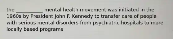 the ___________ mental health movement was initiated in the 1960s by President John F. Kennedy to transfer care of people with serious mental disorders from psychiatric hospitals to more locally based programs