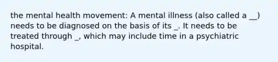 the mental health movement: A mental illness (also called a __) needs to be diagnosed on the basis of its _. It needs to be treated through _, which may include time in a psychiatric hospital.