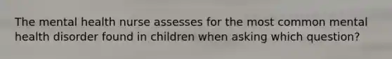 The mental health nurse assesses for the most common mental health disorder found in children when asking which question?