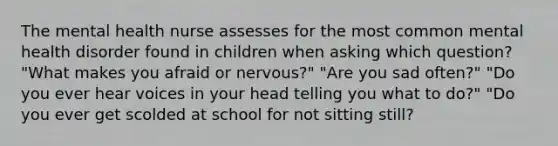 The mental health nurse assesses for the most common mental health disorder found in children when asking which question? "What makes you afraid or nervous?" "Are you sad often?" "Do you ever hear voices in your head telling you what to do?" "Do you ever get scolded at school for not sitting still?