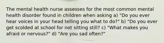 The mental health nurse assesses for the most common mental health disorder found in children when asking a) "Do you ever hear voices in your head telling you what to do?" b) "Do you ever get scolded at school for not sitting still? c) "What makes you afraid or nervous?" d) "Are you sad often?"