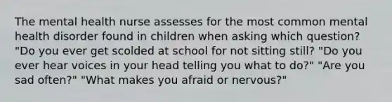 The mental health nurse assesses for the most common mental health disorder found in children when asking which question? "Do you ever get scolded at school for not sitting still? "Do you ever hear voices in your head telling you what to do?" "Are you sad often?" "What makes you afraid or nervous?"