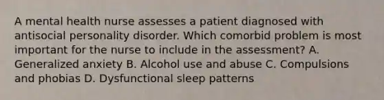 A mental health nurse assesses a patient diagnosed with antisocial personality disorder. Which comorbid problem is most important for the nurse to include in the assessment? A. Generalized anxiety B. Alcohol use and abuse C. Compulsions and phobias D. Dysfunctional sleep patterns