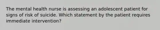 The mental health nurse is assessing an adolescent patient for signs of risk of suicide. Which statement by the patient requires immediate intervention?