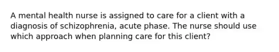 A mental health nurse is assigned to care for a client with a diagnosis of schizophrenia, acute phase. The nurse should use which approach when planning care for this client?