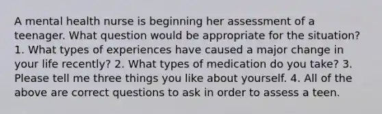 A mental health nurse is beginning her assessment of a teenager. What question would be appropriate for the situation? 1. What types of experiences have caused a major change in your life recently? 2. What types of medication do you take? 3. Please tell me three things you like about yourself. 4. All of the above are correct questions to ask in order to assess a teen.