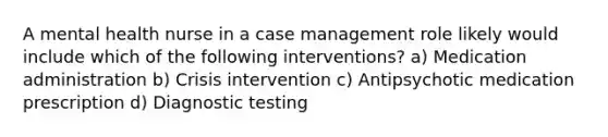 A mental health nurse in a case management role likely would include which of the following interventions? a) Medication administration b) Crisis intervention c) Antipsychotic medication prescription d) Diagnostic testing