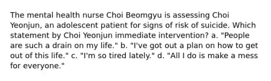 The mental health nurse Choi Beomgyu is assessing Choi Yeonjun, an adolescent patient for signs of risk of suicide. Which statement by Choi Yeonjun immediate intervention? a. "People are such a drain on my life." b. "I've got out a plan on how to get out of this life." c. "I'm so tired lately." d. "All I do is make a mess for everyone."