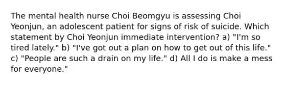 The mental health nurse Choi Beomgyu is assessing Choi Yeonjun, an adolescent patient for signs of risk of suicide. Which statement by Choi Yeonjun immediate intervention? a) "I'm so tired lately." b) "I've got out a plan on how to get out of this life." c) "People are such a drain on my life." d) All I do is make a mess for everyone."