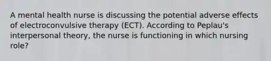 A mental health nurse is discussing the potential adverse effects of electroconvulsive therapy (ECT). According to Peplau's interpersonal theory, the nurse is functioning in which nursing role?