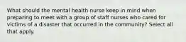 What should the mental health nurse keep in mind when preparing to meet with a group of staff nurses who cared for victims of a disaster that occurred in the community? Select all that apply.