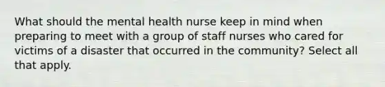 What should the mental health nurse keep in mind when preparing to meet with a group of staff nurses who cared for victims of a disaster that occurred in the community? Select all that apply.