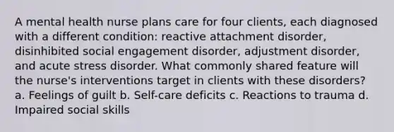 A mental health nurse plans care for four clients, each diagnosed with a different condition: reactive attachment disorder, disinhibited social engagement disorder, adjustment disorder, and acute stress disorder. What commonly shared feature will the nurse's interventions target in clients with these disorders? a. Feelings of guilt b. Self-care deficits c. Reactions to trauma d. Impaired social skills