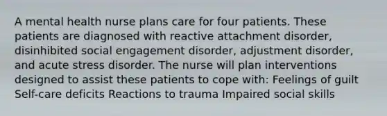 A mental health nurse plans care for four patients. These patients are diagnosed with reactive attachment disorder, disinhibited social engagement disorder, adjustment disorder, and acute stress disorder. The nurse will plan interventions designed to assist these patients to cope with: Feelings of guilt Self-care deficits Reactions to trauma Impaired social skills