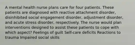 A mental health nurse plans care for four patients. These patients are diagnosed with reactive attachment disorder, disinhibited social engagement disorder, adjustment disorder, and acute stress disorder, respectively. The nurse would plan interventions designed to assist these patients to cope with which aspect? Feelings of guilt Self-care deficits Reactions to trauma Impaired social skills