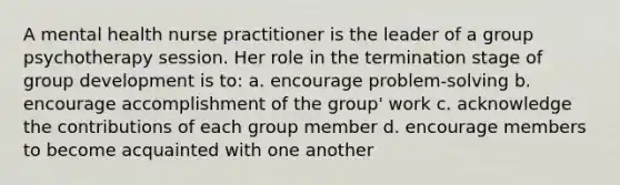 A mental health nurse practitioner is the leader of a group psychotherapy session. Her role in the termination stage of group development is to:​ a. encourage problem-solving ​b. encourage accomplishment of the group' work​ c. acknowledge the contributions of each group member ​d. encourage members to become acquainted with one another​