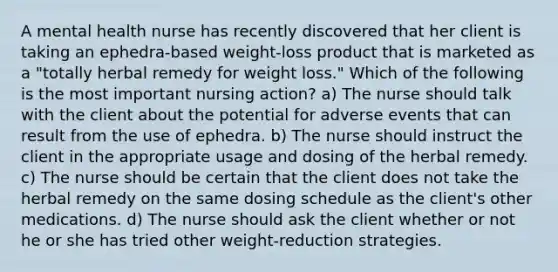 A mental health nurse has recently discovered that her client is taking an ephedra-based weight-loss product that is marketed as a "totally herbal remedy for weight loss." Which of the following is the most important nursing action? a) The nurse should talk with the client about the potential for adverse events that can result from the use of ephedra. b) The nurse should instruct the client in the appropriate usage and dosing of the herbal remedy. c) The nurse should be certain that the client does not take the herbal remedy on the same dosing schedule as the client's other medications. d) The nurse should ask the client whether or not he or she has tried other weight-reduction strategies.