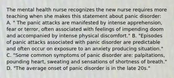 The mental health nurse recognizes the new nurse requires more teaching when she makes this statement about panic disorder: A. " The panic attacks are manifested by intense apprehension, fear or terror, often associated with feelings of impending doom and accompanied by intense physical discomfort." B. "Episodes of panic attacks associated with panic disorder are predictable and often occur on exposure to an anxiety producing situation." C. "Some common symptoms of panic disorder are: palpitations, pounding heart, sweating and sensations of shortness of breath." D. "The average onset of panic disorder is in the late 20s."