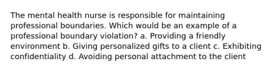 The mental health nurse is responsible for maintaining professional boundaries. Which would be an example of a professional boundary violation? a. Providing a friendly environment b. Giving personalized gifts to a client c. Exhibiting confidentiality d. Avoiding personal attachment to the client