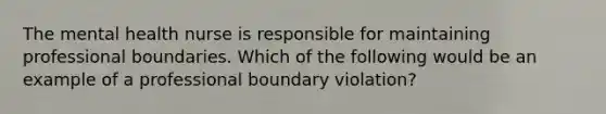 The mental health nurse is responsible for maintaining professional boundaries. Which of the following would be an example of a professional boundary violation?