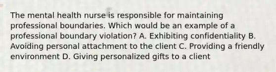 The mental health nurse is responsible for maintaining professional boundaries. Which would be an example of a professional boundary violation? A. Exhibiting confidentiality B. Avoiding personal attachment to the client C. Providing a friendly environment D. Giving personalized gifts to a client