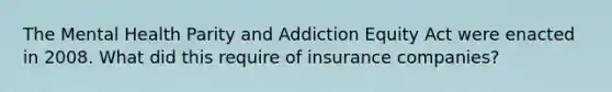 The Mental Health Parity and Addiction Equity Act were enacted in 2008. What did this require of insurance companies?