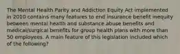 The Mental Health Parity and Addiction Equity Act implemented in 2010 contains many features to end insurance benefit inequity between mental health and substance abuse benefits and medical/surgical benefits for group health plans with more than 50 employees. A main feature of this legislation included which of the following?