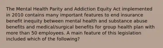 The Mental Health Parity and Addiction Equity Act implemented in 2010 contains many important features to end insurance benefit inequity between mental health and substance abuse benefits and medical/surgical benefits for group health plan with more than 50 employees. A main feature of this legislation included which of the following?