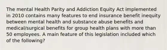 The mental Health Parity and Addiction Equity Act implemented in 2010 contains many features to end insurance benefit inequity between mental health and substance abuse benefits and medical/surgical benefits for group health plans with more than 50 employees. A main feature of this legislation included which of the following?