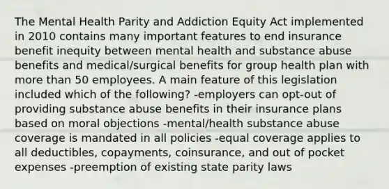 The Mental Health Parity and Addiction Equity Act implemented in 2010 contains many important features to end insurance benefit inequity between mental health and substance abuse benefits and medical/surgical benefits for group health plan with more than 50 employees. A main feature of this legislation included which of the following? -employers can opt-out of providing substance abuse benefits in their insurance plans based on moral objections -mental/health substance abuse coverage is mandated in all policies -equal coverage applies to all deductibles, copayments, coinsurance, and out of pocket expenses -preemption of existing state parity laws