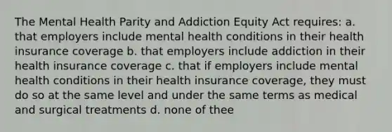 The Mental Health Parity and Addiction Equity Act requires: a. that employers include mental health conditions in their health insurance coverage b. that employers include addiction in their health insurance coverage c. that if employers include mental health conditions in their health insurance coverage, they must do so at the same level and under the same terms as medical and surgical treatments d. none of thee