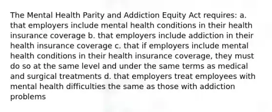 The Mental Health Parity and Addiction Equity Act requires: a. that employers include mental health conditions in their health insurance coverage b. that employers include addiction in their health insurance coverage c. that if employers include mental health conditions in their health insurance coverage, they must do so at the same level and under the same terms as medical and surgical treatments d. that employers treat employees with mental health difficulties the same as those with addiction problems