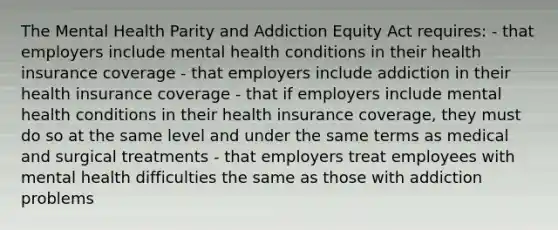 The Mental Health Parity and Addiction Equity Act requires: - that employers include mental health conditions in their health insurance coverage - that employers include addiction in their health insurance coverage - that if employers include mental health conditions in their health insurance coverage, they must do so at the same level and under the same terms as medical and surgical treatments - that employers treat employees with mental health difficulties the same as those with addiction problems