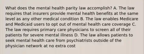 What does the mental health parity law accomplish? A. The law requires that insurers provide mental health benefits at the same level as any other medical condition B. The law enables Medicare and Medicaid users to opt out of mental health care coverage C. The law requires primary care physicians to screen all of their patients for severe mental illness D. The law allows patients to seek mental health care from psychiatrists outside of the physician network at no extra cost