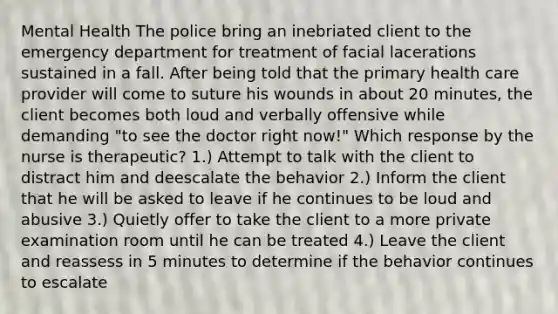 Mental Health The police bring an inebriated client to the emergency department for treatment of facial lacerations sustained in a fall. After being told that the primary health care provider will come to suture his wounds in about 20 minutes, the client becomes both loud and verbally offensive while demanding "to see the doctor right now!" Which response by the nurse is therapeutic? 1.) Attempt to talk with the client to distract him and deescalate the behavior 2.) Inform the client that he will be asked to leave if he continues to be loud and abusive 3.) Quietly offer to take the client to a more private examination room until he can be treated 4.) Leave the client and reassess in 5 minutes to determine if the behavior continues to escalate