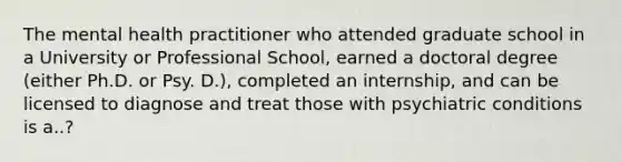 The mental health practitioner who attended graduate school in a University or Professional School, earned a doctoral degree (either Ph.D. or Psy. D.), completed an internship, and can be licensed to diagnose and treat those with psychiatric conditions is a..?