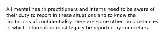 All mental health practitioners and interns need to be aware of their duty to report in these situations and to know the limitations of confidentiality. Here are some other circumstances in which information must legally be reported by counselors.