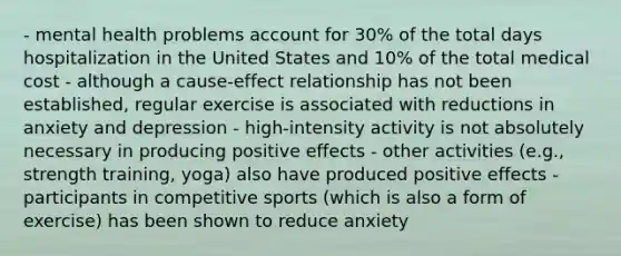 - mental health problems account for 30% of the total days hospitalization in the United States and 10% of the total medical cost - although a cause-effect relationship has not been established, regular exercise is associated with reductions in anxiety and depression - high-intensity activity is not absolutely necessary in producing positive effects - other activities (e.g., strength training, yoga) also have produced positive effects - participants in competitive sports (which is also a form of exercise) has been shown to reduce anxiety