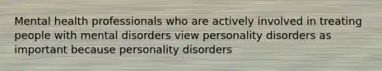 Mental health professionals who are actively involved in treating people with mental disorders view personality disorders as important because personality disorders