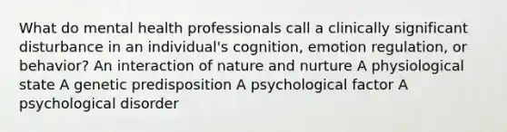 What do mental health professionals call a clinically significant disturbance in an individual's cognition, emotion regulation, or behavior? An interaction of nature and nurture A physiological state A genetic predisposition A psychological factor A psychological disorder