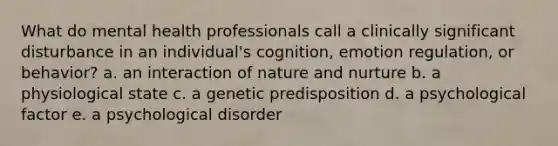 What do mental health professionals call a clinically significant disturbance in an individual's cognition, emotion regulation, or behavior? a. an interaction of nature and nurture b. a physiological state c. a genetic predisposition d. a psychological factor e. a psychological disorder