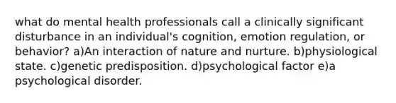 what do mental health professionals call a clinically significant disturbance in an individual's cognition, emotion regulation, or behavior? a)An interaction of <a href='https://www.questionai.com/knowledge/k8aupmwPsn-nature-and-nurture' class='anchor-knowledge'>nature and nurture</a>. b)physiological state. c)genetic predisposition. d)psychological factor e)a psychological disorder.