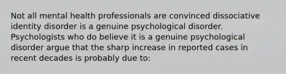 Not all mental health professionals are convinced dissociative identity disorder is a genuine psychological disorder. Psychologists who do believe it is a genuine psychological disorder argue that the sharp increase in reported cases in recent decades is probably due to: