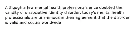 Although a few mental health professionals once doubted the validity of dissociative identity disorder, today's mental health professionals are unanimous in their agreement that the disorder is valid and occurs worldwide