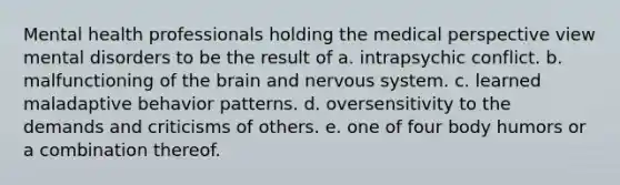 Mental health professionals holding the medical perspective view mental disorders to be the result of a. intrapsychic conflict. b. malfunctioning of the brain and nervous system. c. learned maladaptive behavior patterns. d. oversensitivity to the demands and criticisms of others. e. one of four body humors or a combination thereof.