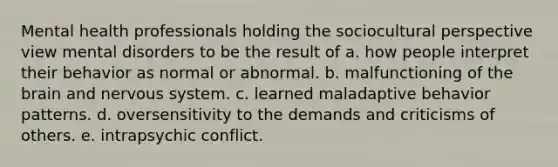 Mental health professionals holding the sociocultural perspective view mental disorders to be the result of a. how people interpret their behavior as normal or abnormal. b. malfunctioning of the brain and nervous system. c. learned maladaptive behavior patterns. d. oversensitivity to the demands and criticisms of others. e. intrapsychic conflict.