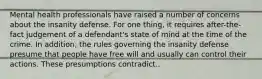 Mental health professionals have raised a number of concerns about the insanity defense. For one thing, it requires after-the-fact judgement of a defendant's state of mind at the time of the crime. In addition, the rules governing the insanity defense presume that people have free will and usually can control their actions. These presumptions contradict..