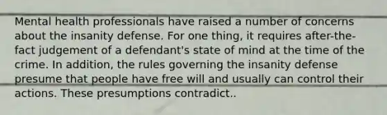 Mental health professionals have raised a number of concerns about the insanity defense. For one thing, it requires after-the-fact judgement of a defendant's state of mind at the time of the crime. In addition, the rules governing the insanity defense presume that people have free will and usually can control their actions. These presumptions contradict..