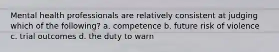 Mental health professionals are relatively consistent at judging which of the following? a. competence b. future risk of violence c. trial outcomes d. the duty to warn